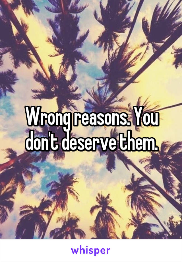 Wrong reasons. You don't deserve them.