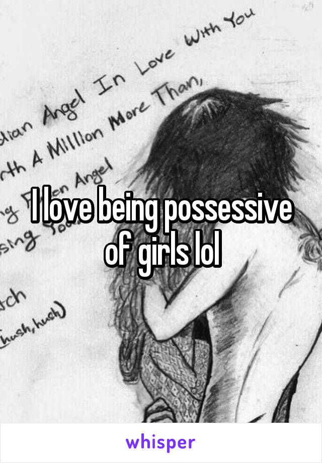 I love being possessive of girls lol