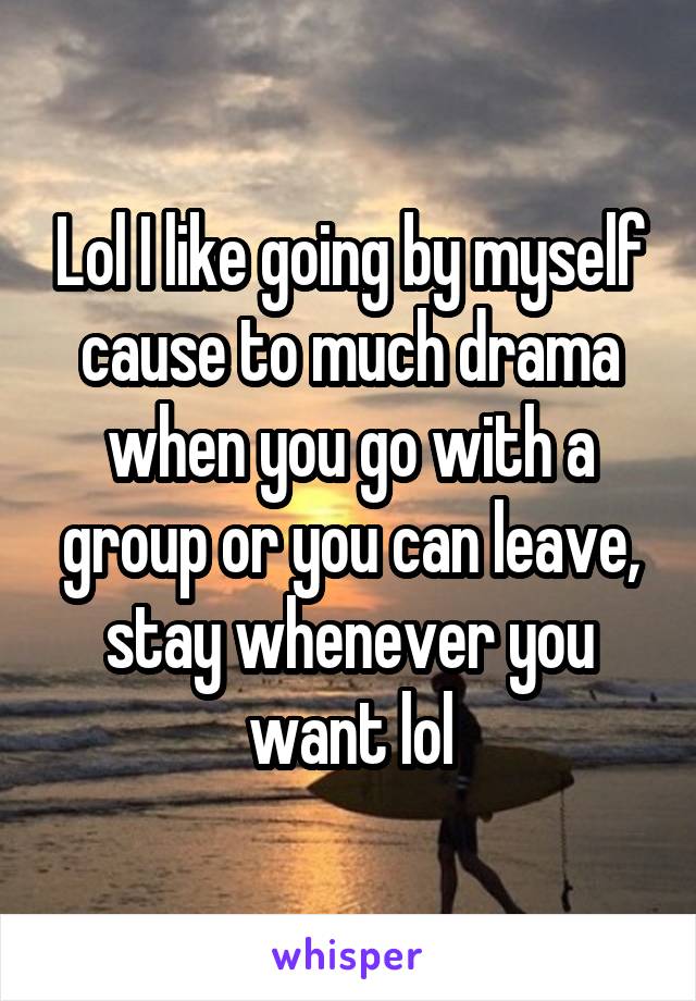 Lol I like going by myself cause to much drama when you go with a group or you can leave, stay whenever you want lol