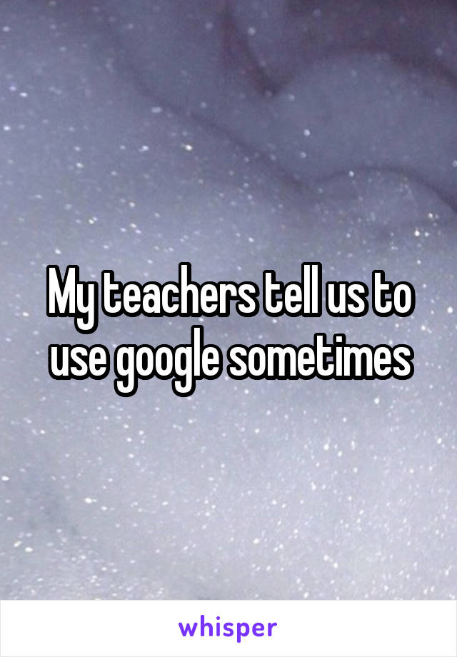 My teachers tell us to use google sometimes