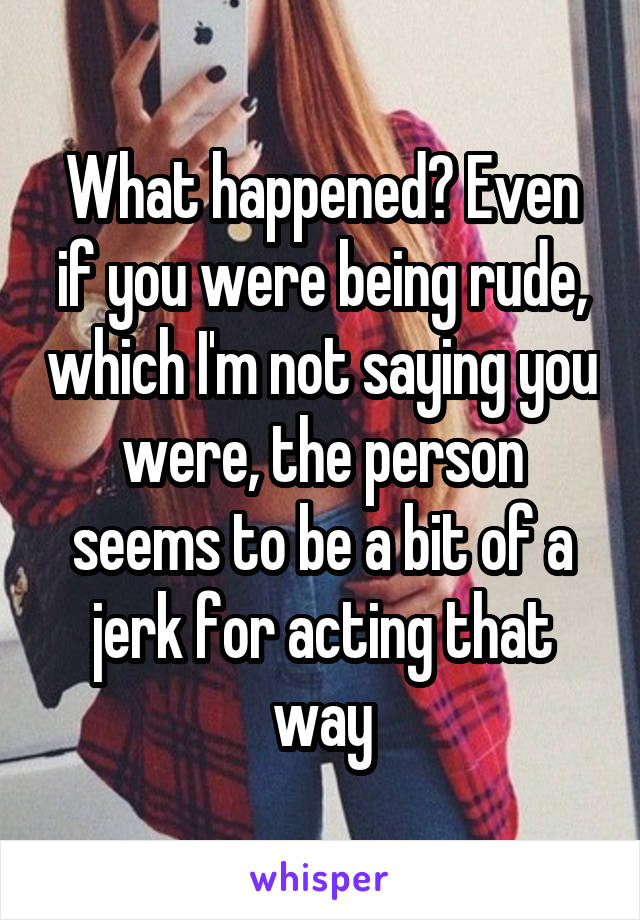 What happened? Even if you were being rude, which I'm not saying you were, the person seems to be a bit of a jerk for acting that way