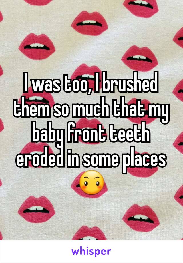 I was too, I brushed them so much that my baby front teeth eroded in some places 😶