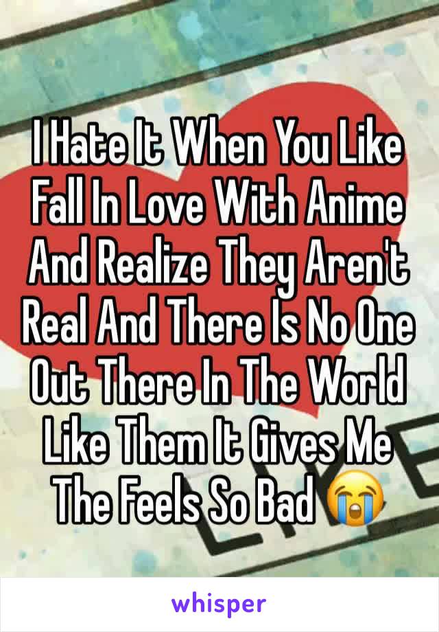 I Hate It When You Like Fall In Love With Anime And Realize They Aren't Real And There Is No One Out There In The World Like Them It Gives Me The Feels So Bad 😭