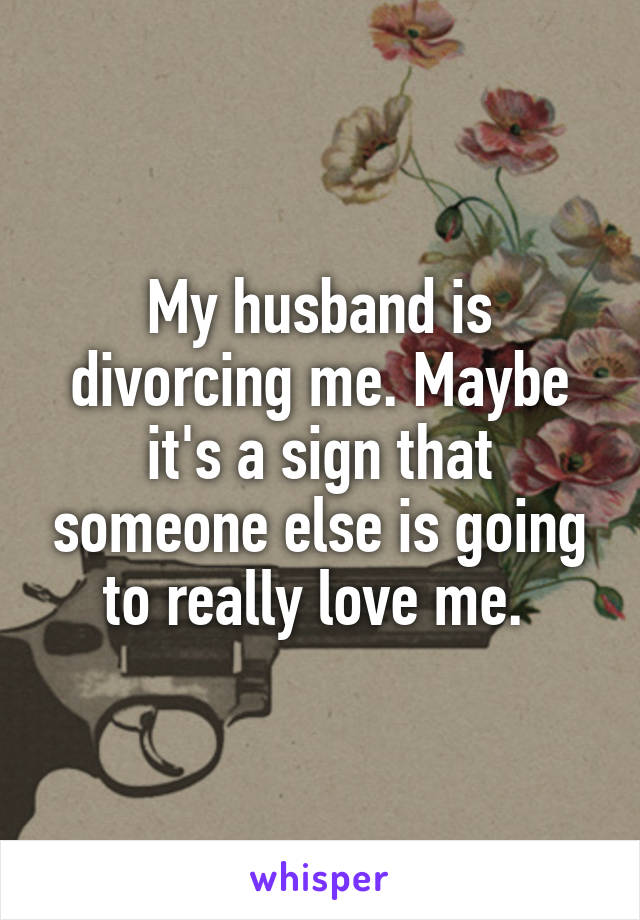 My husband is divorcing me. Maybe it's a sign that someone else is going to really love me. 