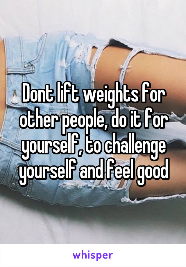 Dont lift weights for other people, do it for yourself, to challenge yourself and feel good