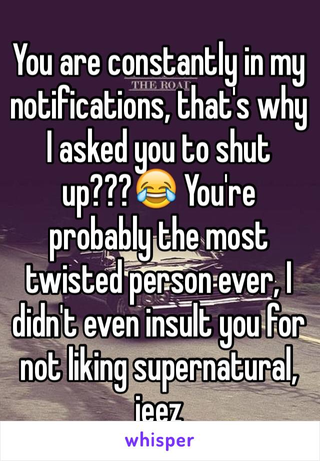 You are constantly in my notifications, that's why I asked you to shut up???😂 You're probably the most twisted person ever, I didn't even insult you for not liking supernatural, jeez