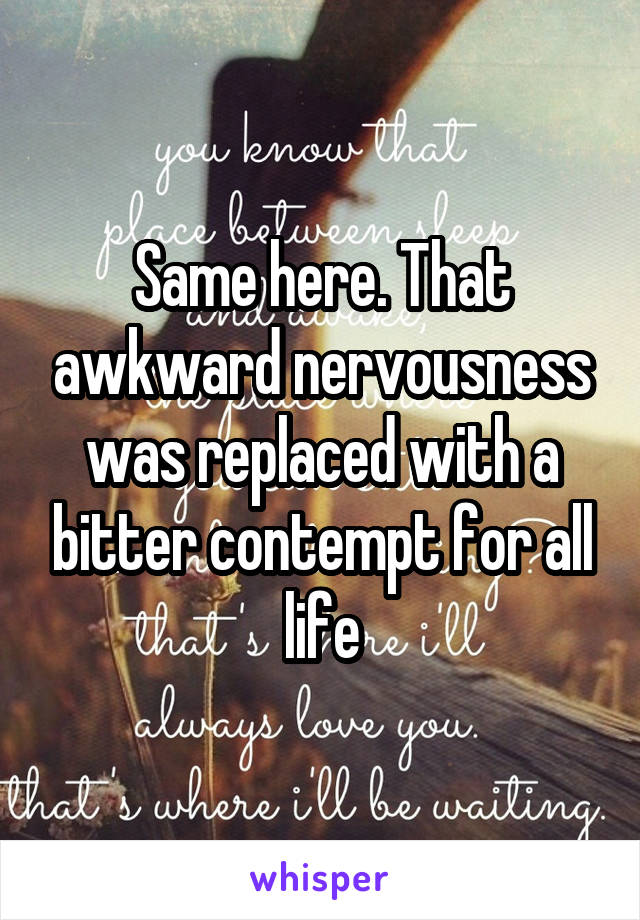 Same here. That awkward nervousness was replaced with a bitter contempt for all life