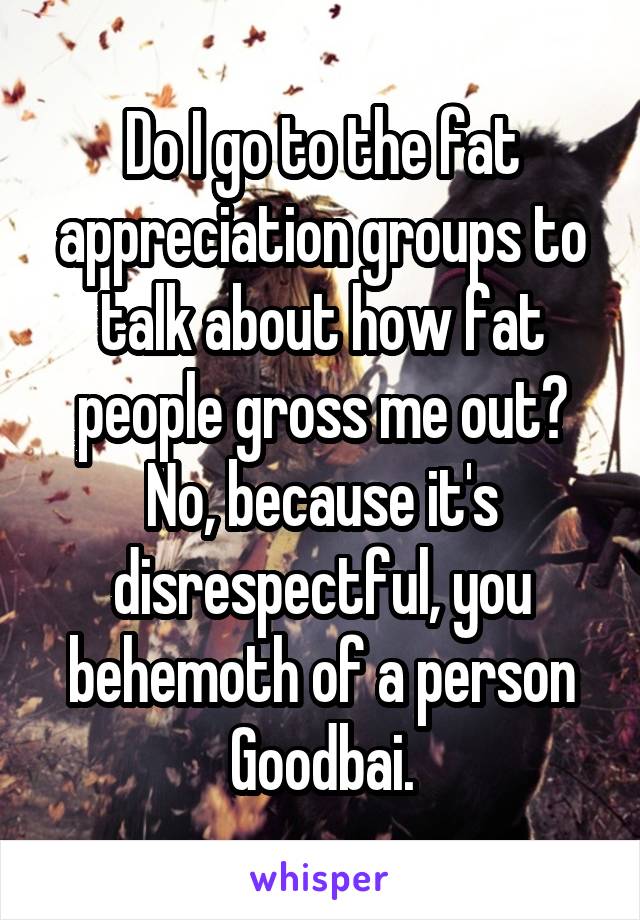 Do I go to the fat appreciation groups to talk about how fat people gross me out? No, because it's disrespectful, you behemoth of a person Goodbai.
