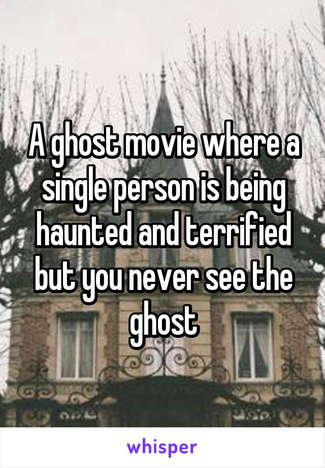 A ghost movie where a single person is being haunted and terrified but you never see the ghost