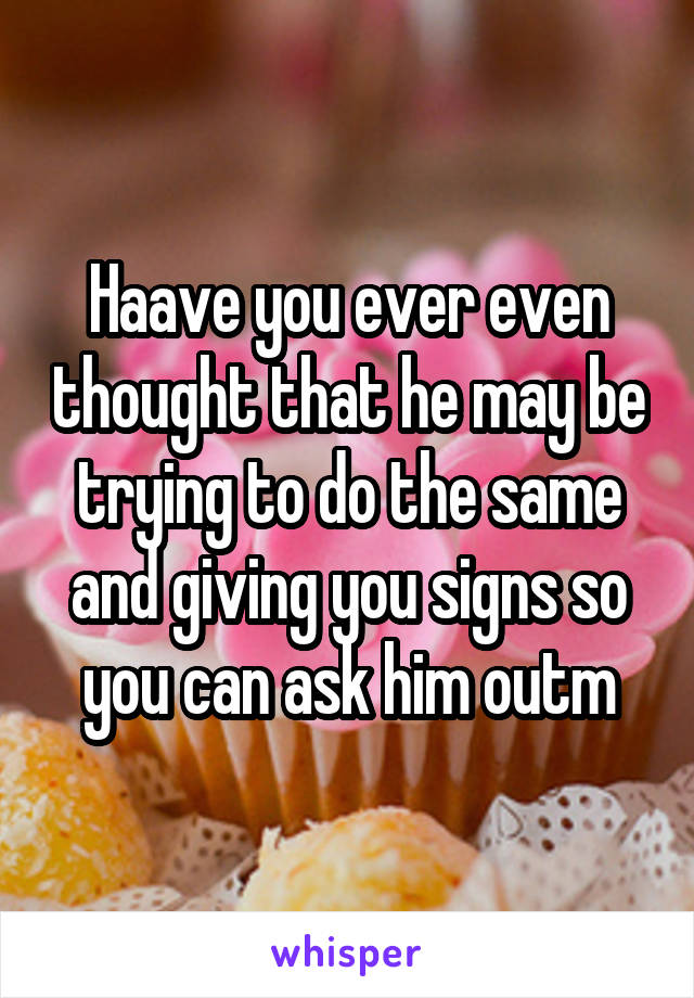 Haave you ever even thought that he may be trying to do the same and giving you signs so you can ask him outm
