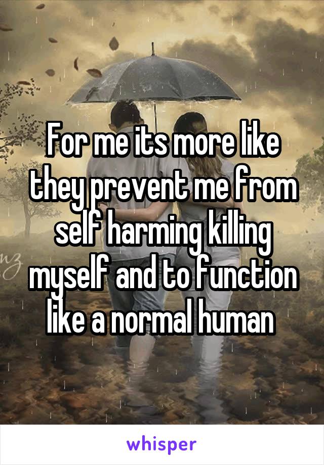 For me its more like they prevent me from self harming killing myself and to function like a normal human 