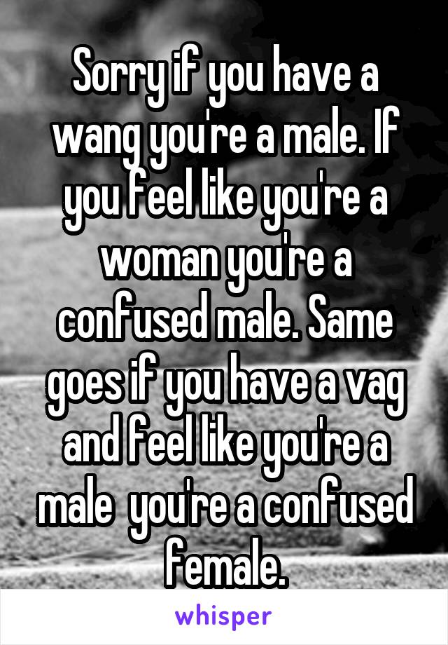 Sorry if you have a wang you're a male. If you feel like you're a woman you're a confused male. Same goes if you have a vag and feel like you're a male  you're a confused female.