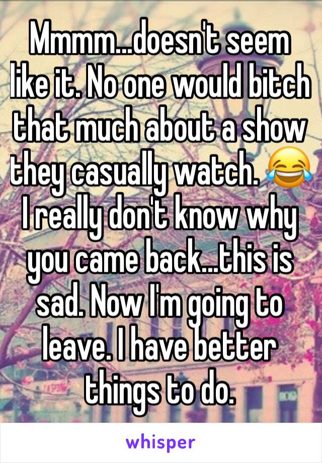 Mmmm...doesn't seem like it. No one would bitch that much about a show they casually watch. 😂
I really don't know why you came back...this is sad. Now I'm going to leave. I have better things to do.