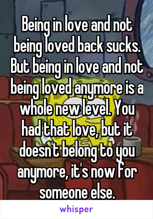 Being in love and not being loved back sucks. But being in love and not being loved anymore is a whole new level. You had that love, but it doesn't belong to you anymore, it's now for someone else.