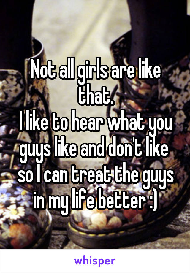 Not all girls are like that.
I like to hear what you guys like and don't like  so I can treat the guys in my life better :)