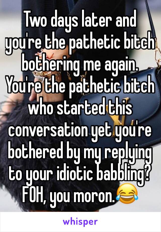 Two days later and you're the pathetic bitch bothering me again. You're the pathetic bitch who started this conversation yet you're bothered by my replying to your idiotic babbling? FOH, you moron.😂