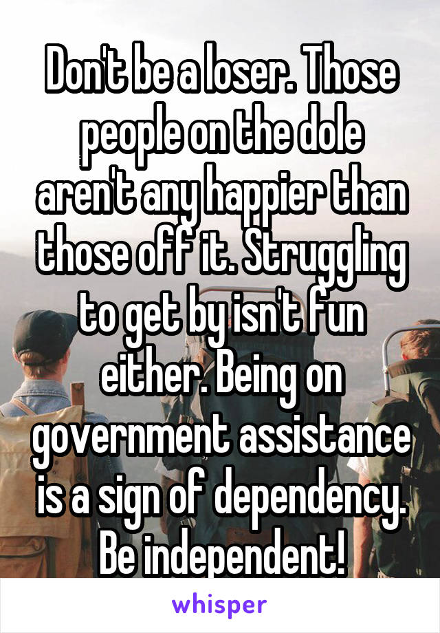 Don't be a loser. Those people on the dole aren't any happier than those off it. Struggling to get by isn't fun either. Being on government assistance is a sign of dependency. Be independent!