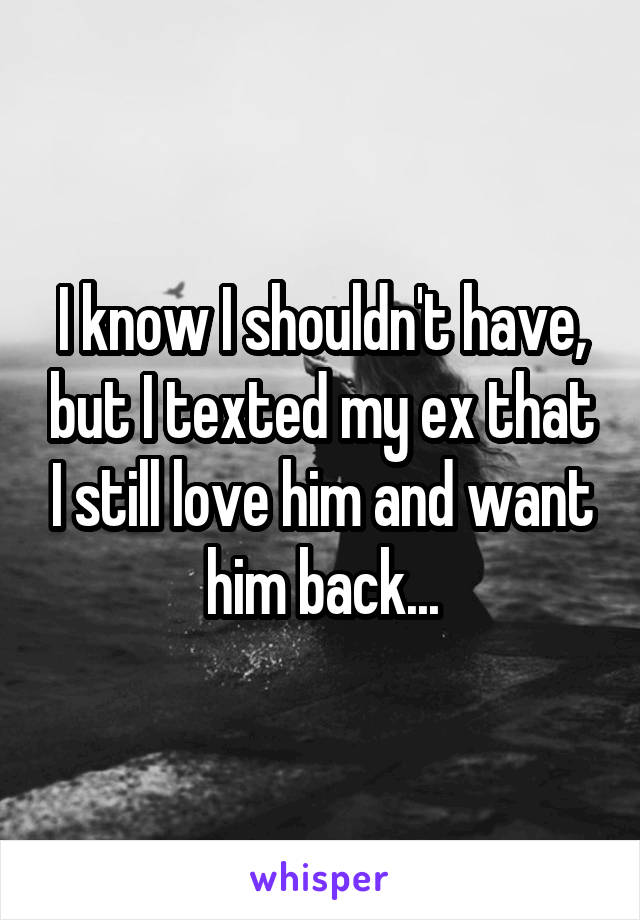 I know I shouldn't have, but I texted my ex that I still love him and want him back...