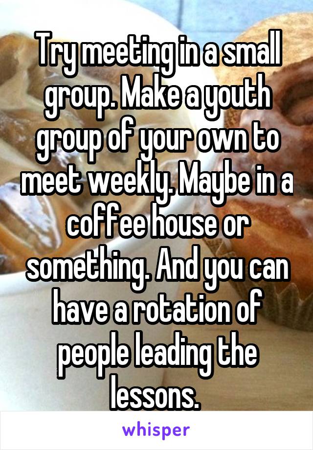 Try meeting in a small group. Make a youth group of your own to meet weekly. Maybe in a coffee house or something. And you can have a rotation of people leading the lessons. 