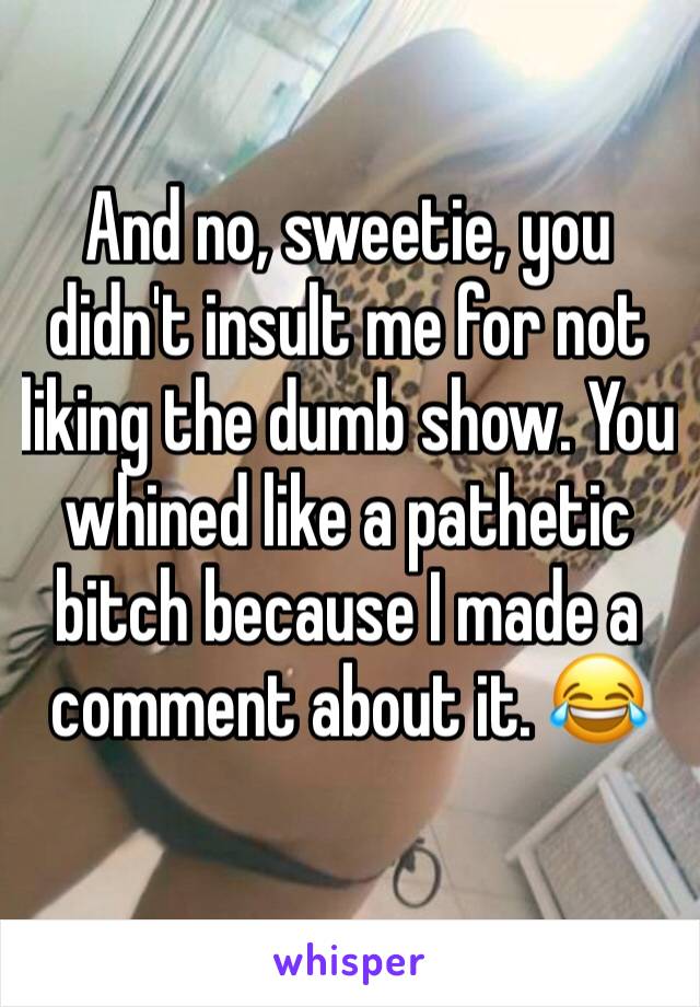 And no, sweetie, you didn't insult me for not liking the dumb show. You whined like a pathetic bitch because I made a comment about it. 😂