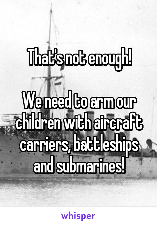 That's not enough!

We need to arm our children with aircraft carriers, battleships and submarines!