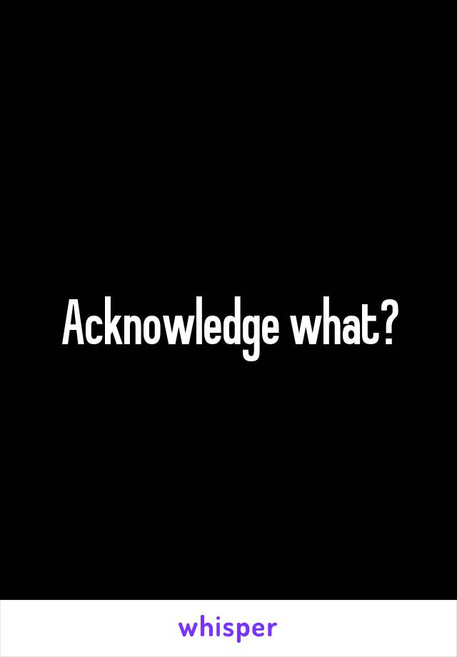 Acknowledge what?