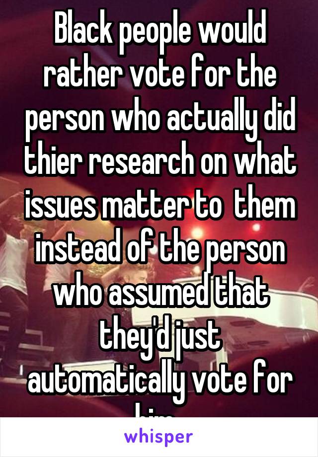 Black people would rather vote for the person who actually did thier research on what issues matter to  them instead of the person who assumed that they'd just automatically vote for him. 