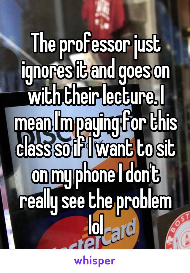 The professor just ignores it and goes on with their lecture. I mean I'm paying for this class so if I want to sit on my phone I don't really see the problem lol