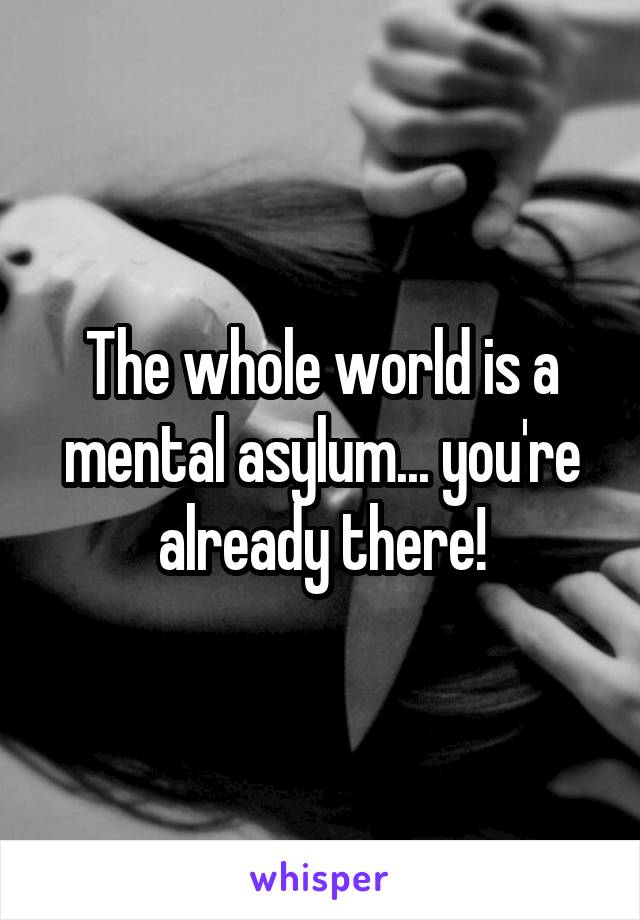 The whole world is a mental asylum... you're already there!