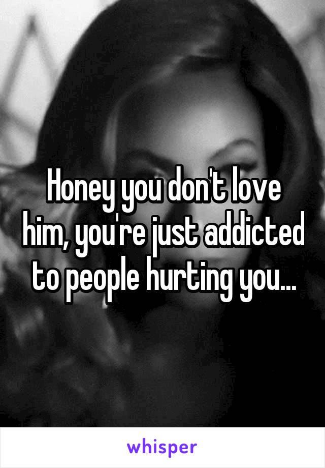 Honey you don't love him, you're just addicted to people hurting you...