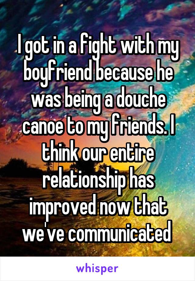 I got in a fight with my boyfriend because he was being a douche canoe to my friends. I think our entire relationship has improved now that we've communicated 