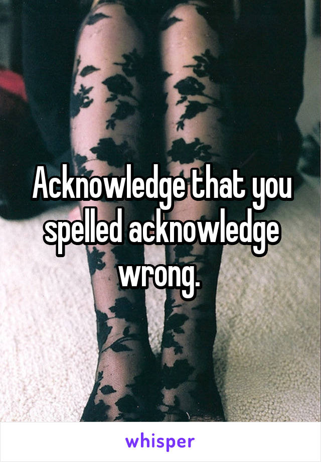 Acknowledge that you spelled acknowledge wrong. 