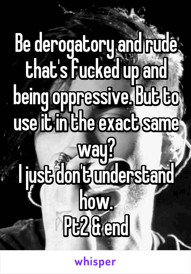 Be derogatory and rude that's fucked up and being oppressive. But to use it in the exact same way?
I just don't understand how.
Pt2 & end