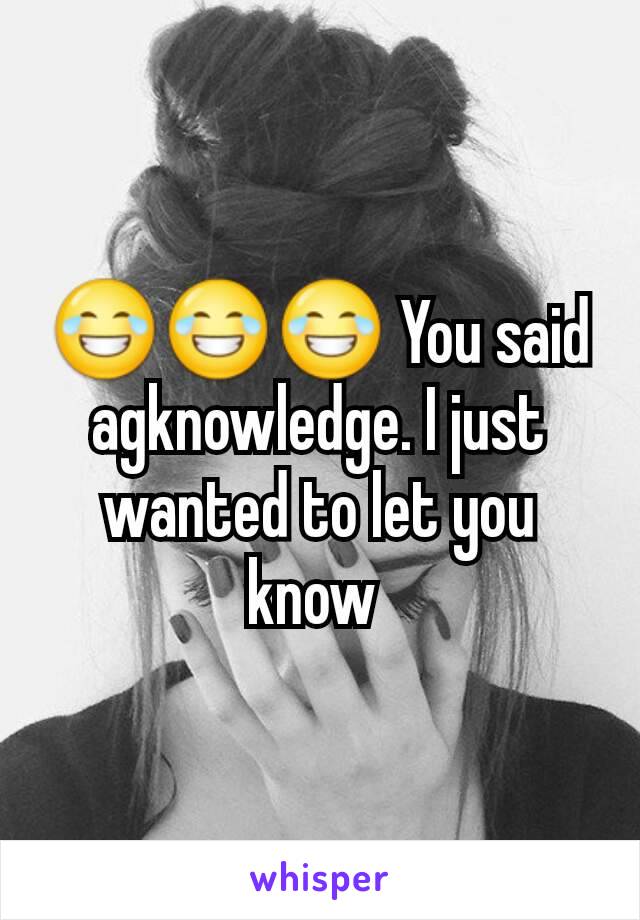 😂😂😂 You said agknowledge. I just wanted to let you know 