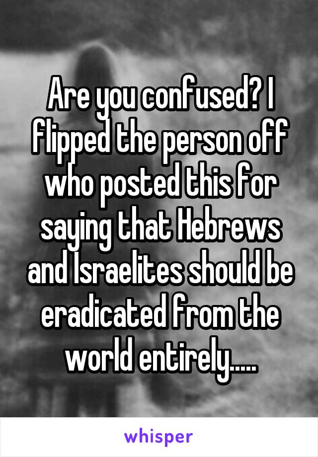 Are you confused? I flipped the person off who posted this for saying that Hebrews and Israelites should be eradicated from the world entirely.....