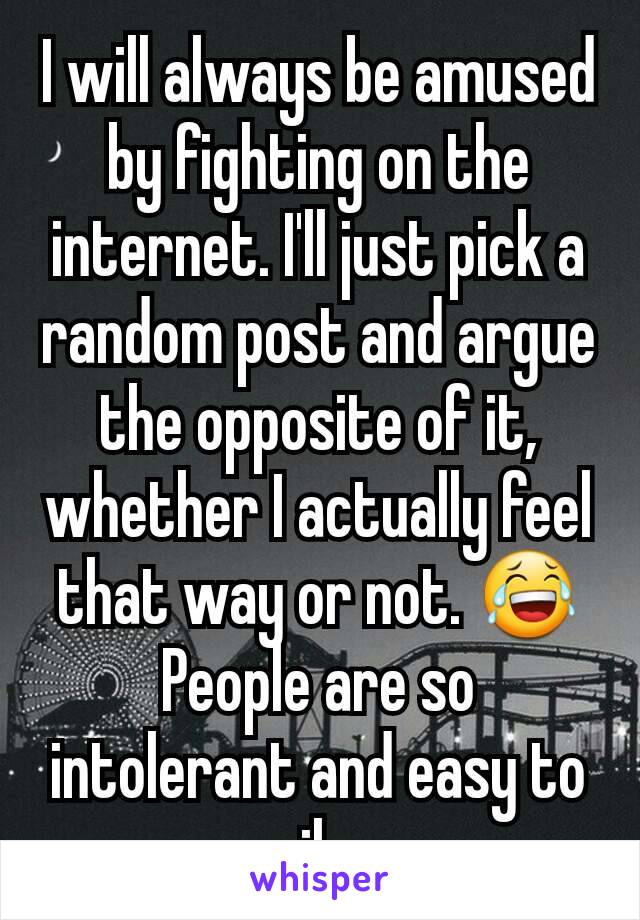 I will always be amused by fighting on the internet. I'll just pick a random post and argue the opposite of it, whether I actually feel that way or not. 😂
People are so intolerant and easy to rile.