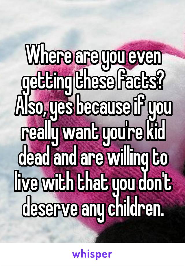 Where are you even getting these facts? Also, yes because if you really want you're kid dead and are willing to live with that you don't deserve any children.