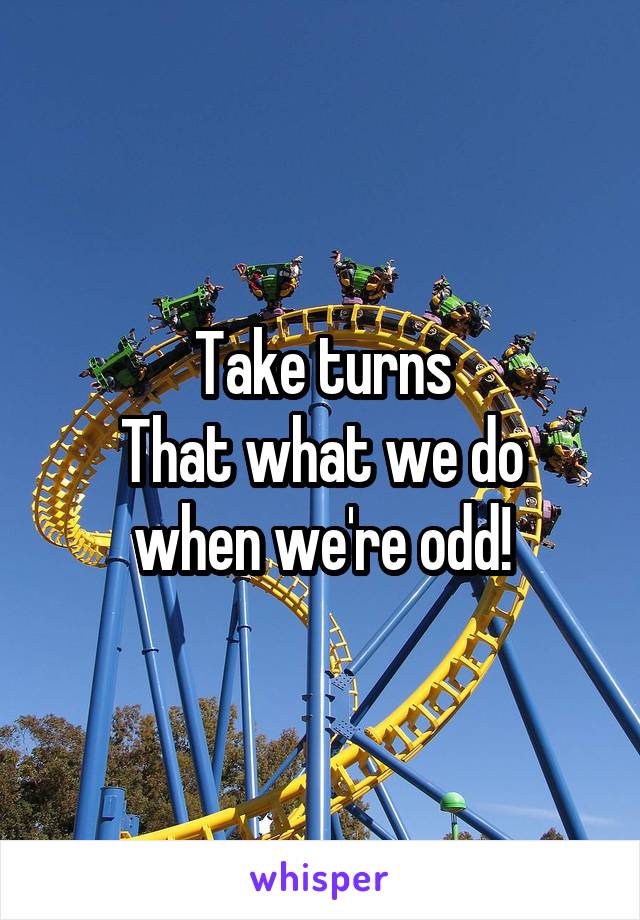 Take turns
That what we do when we're odd!