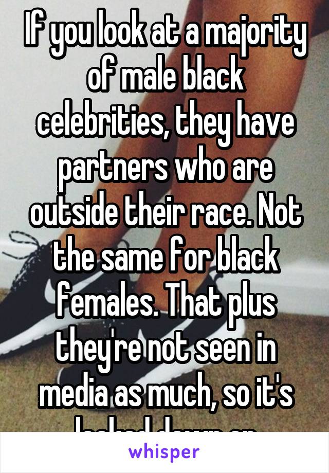 If you look at a majority of male black celebrities, they have partners who are outside their race. Not the same for black females. That plus they're not seen in media as much, so it's looked down on