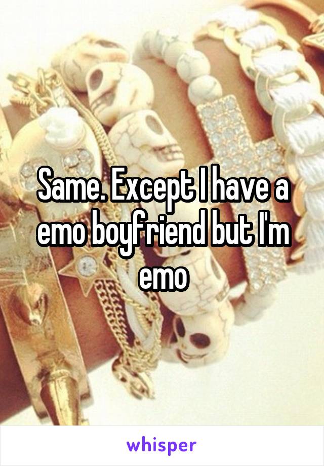 Same. Except I have a emo boyfriend but I'm emo