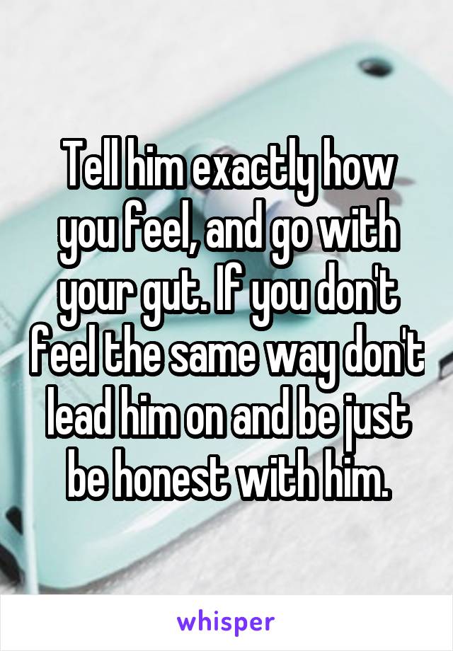 Tell him exactly how you feel, and go with your gut. If you don't feel the same way don't lead him on and be just be honest with him.
