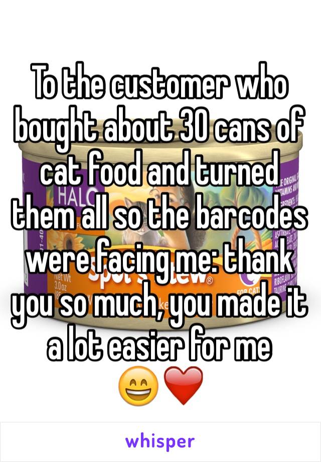 To the customer who bought about 30 cans of cat food and turned them all so the barcodes were facing me: thank you so much, you made it a lot easier for me
😄❤️