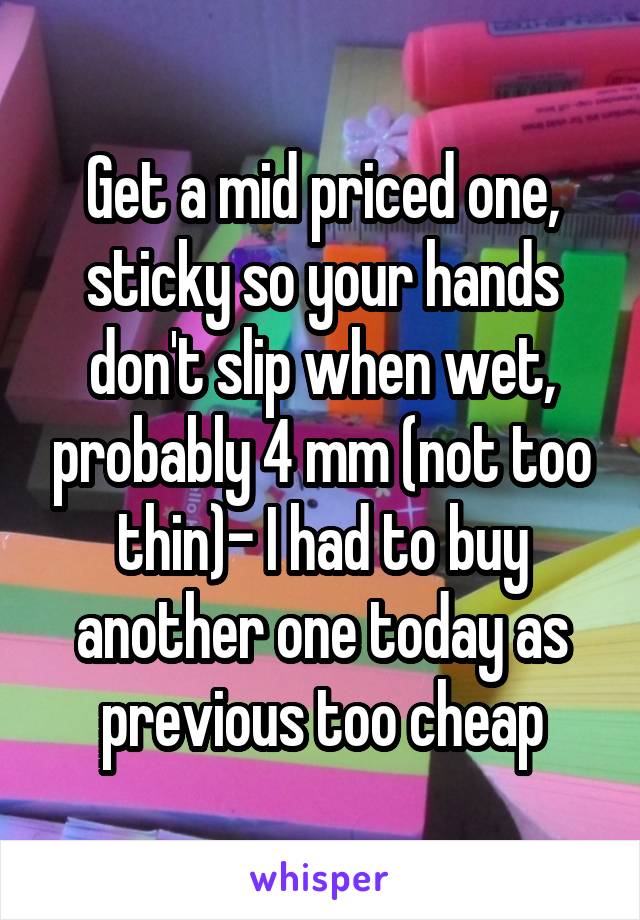 Get a mid priced one, sticky so your hands don't slip when wet, probably 4 mm (not too thin)- I had to buy another one today as previous too cheap