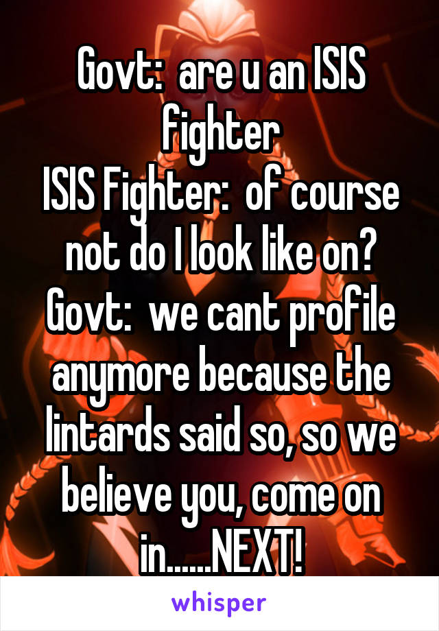 Govt:  are u an ISIS fighter
ISIS Fighter:  of course not do I look like on?
Govt:  we cant profile anymore because the lintards said so, so we believe you, come on in......NEXT!