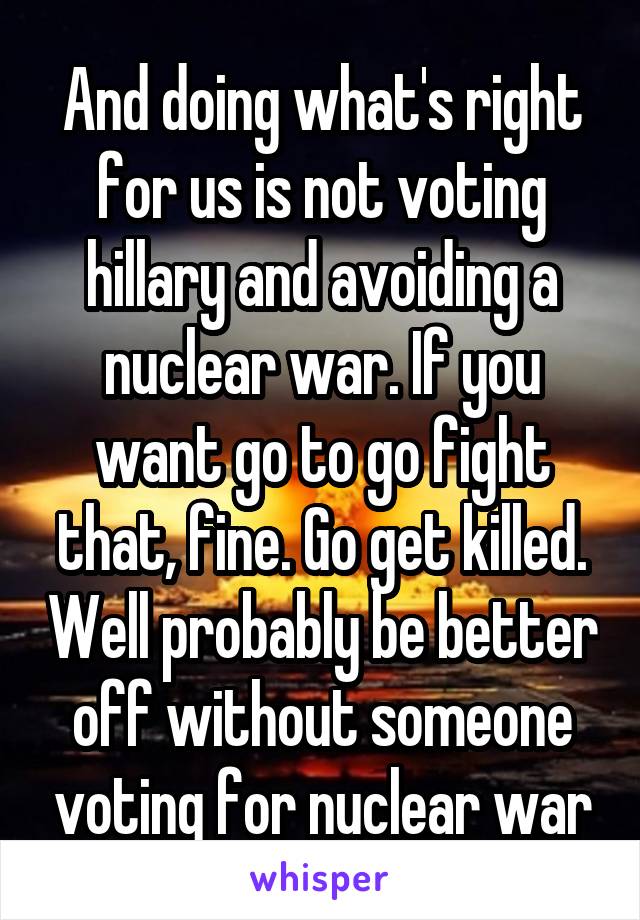 And doing what's right for us is not voting hillary and avoiding a nuclear war. If you want go to go fight that, fine. Go get killed. Well probably be better off without someone voting for nuclear war