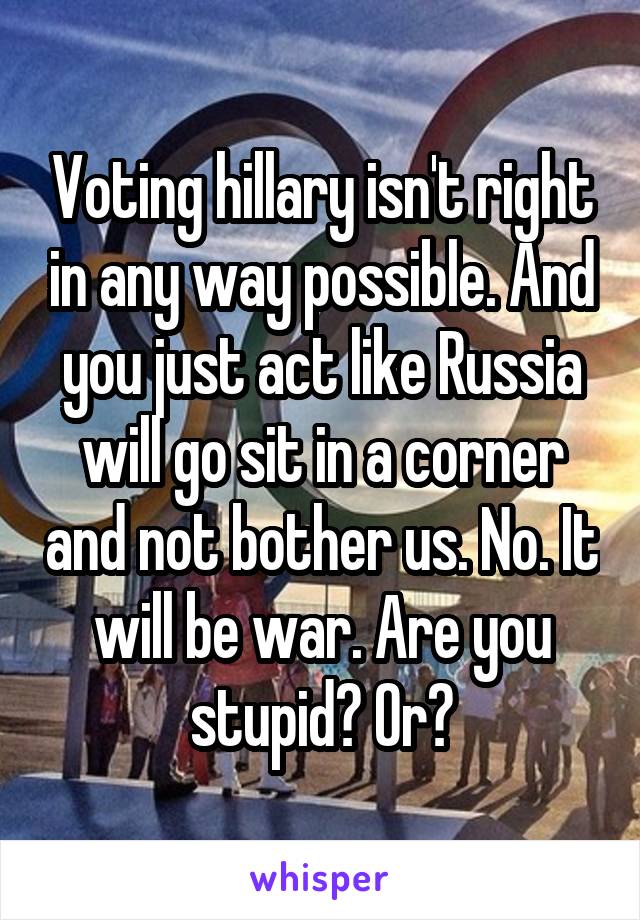 Voting hillary isn't right in any way possible. And you just act like Russia will go sit in a corner and not bother us. No. It will be war. Are you stupid? Or?