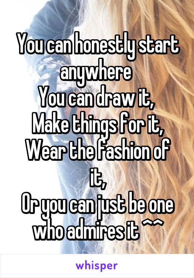 You can honestly start anywhere 
You can draw it, 
Make things for it,
Wear the fashion of it,
Or you can just be one who admires it ^^