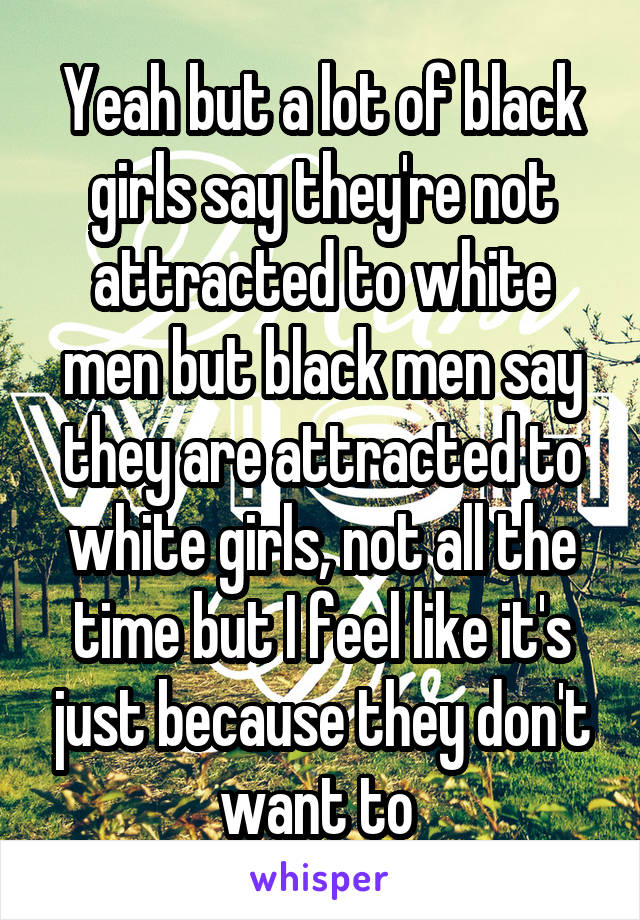 Yeah but a lot of black girls say they're not attracted to white men but black men say they are attracted to white girls, not all the time but I feel like it's just because they don't want to 
