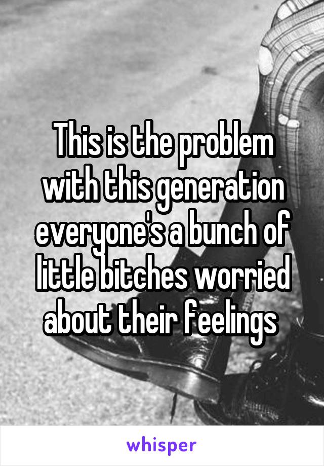 This is the problem with this generation everyone's a bunch of little bitches worried about their feelings 