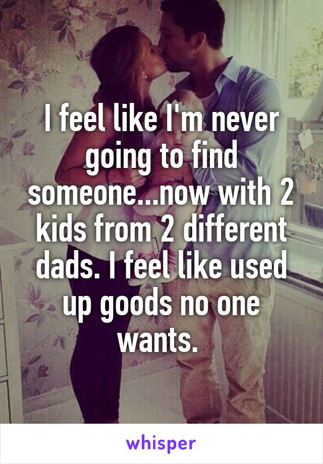 I feel like I'm never going to find someone...now with 2 kids from 2 different dads. I feel like used up goods no one wants. 